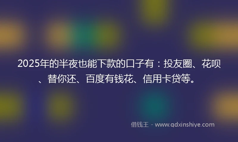 2025年的半夜也能下款的口子有：投友圈、花呗、替你还、百度有钱花、信用卡贷等。