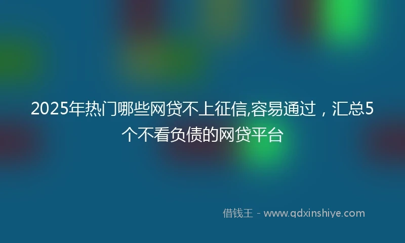 2025年热门哪些网贷不上征信,容易通过，汇总5个不看负债的网贷平台