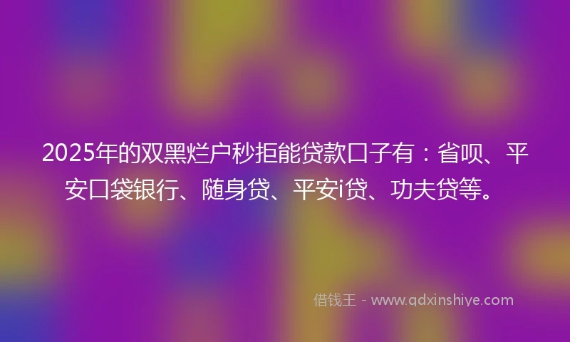 2025年的双黑烂户秒拒能贷款口子有：省呗、平安口袋银行、随身贷、平安i贷、功夫贷等。