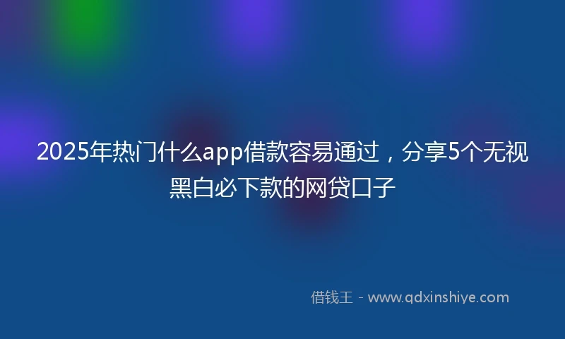 2025年热门什么app借款容易通过,分享5个无视黑白必下款的网贷口子