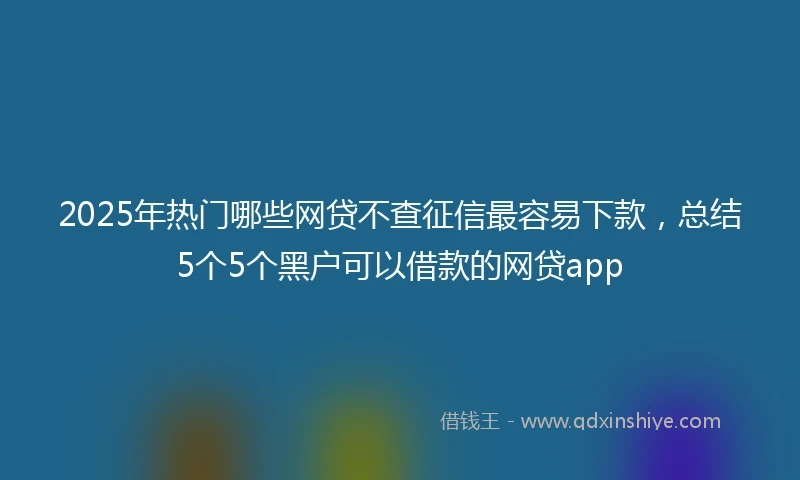 2025年热门哪些网贷不查征信最容易下款,总结5个5个黑户可以借款的网贷app