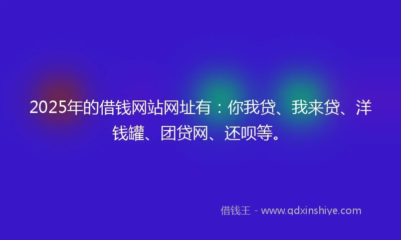 2025年的借钱网站网址有：你我贷、我来贷、洋钱罐、团贷网、还呗等。