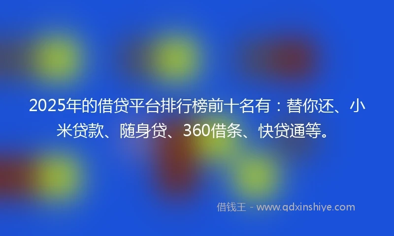 2025年的借贷平台排行榜前十名有：替你还、小米贷款、随身贷、360借条、快贷通等。