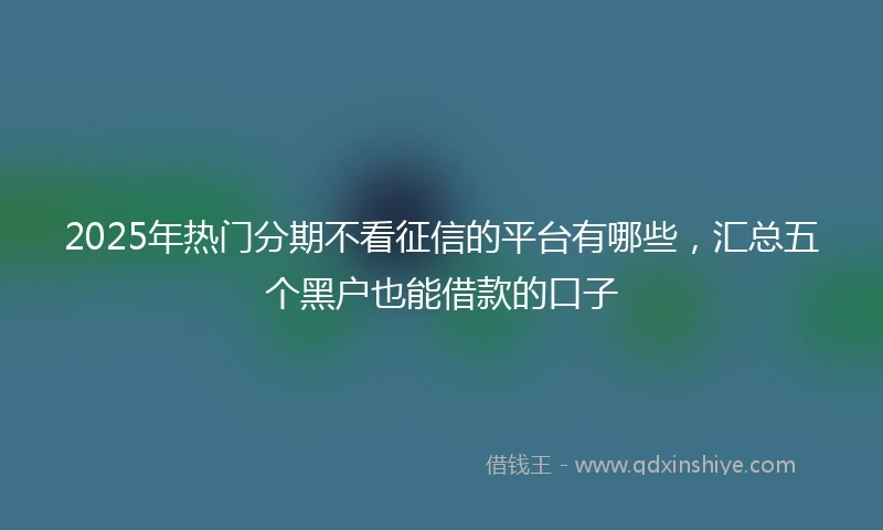 2025年热门分期不看征信的平台有哪些，汇总五个黑户也能借款的口子