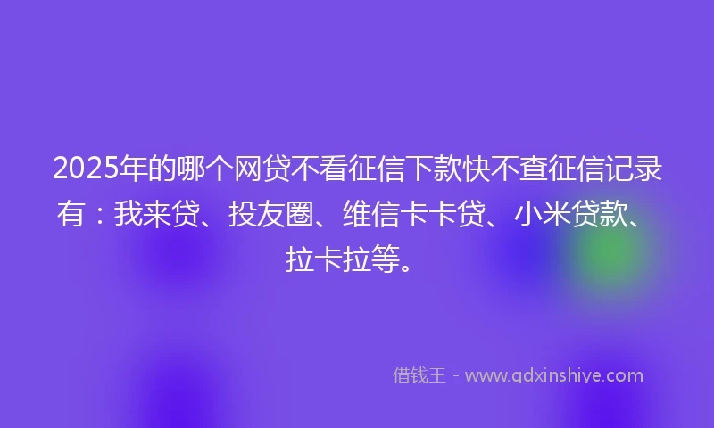 2025年的哪个网贷不看征信下款快不查征信记录有：我来贷、投友圈、维信卡卡贷、小米贷款、拉卡拉等。