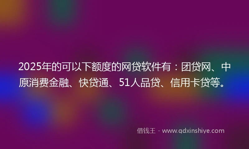 2025年的可以下额度的网贷软件有：团贷网、中原消费金融、快贷通、51人品贷、信用卡贷等。