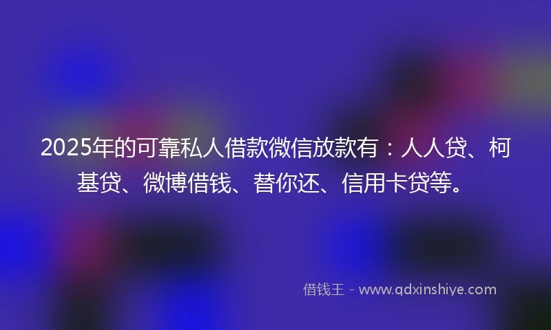 2025年的可靠私人借款微信放款有：人人贷、柯基贷、微博借钱、替你还、信用卡贷等。