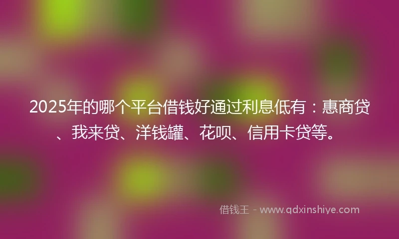 2025年的哪个平台借钱好通过利息低有：惠商贷、我来贷、洋钱罐、花呗、信用卡贷等。