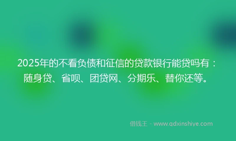 2025年的不看负债和征信的贷款银行能贷吗有:随身贷、省呗、团贷网、分期乐、替你还等。