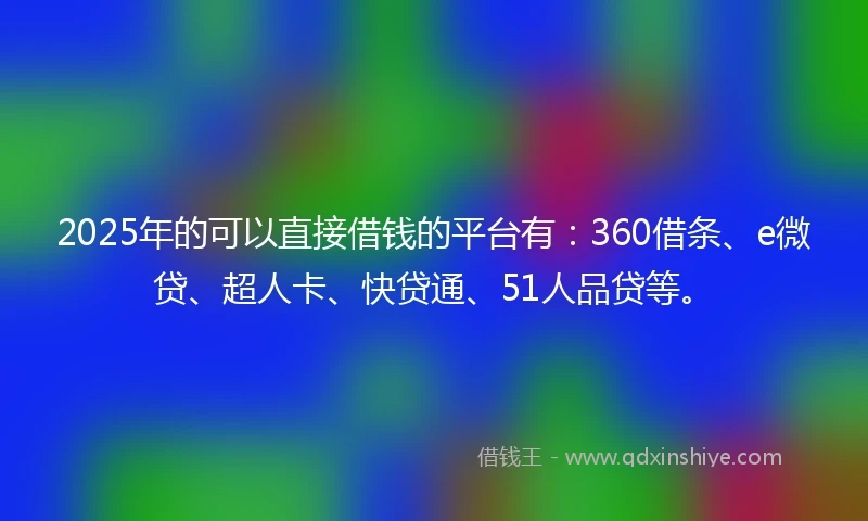 2025年的可以直接借钱的平台有：360借条、e微贷、超人卡、快贷通、51人品贷等。