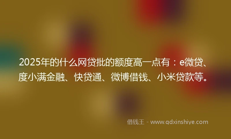 2025年的什么网贷批的额度高一点有：e微贷、度小满金融、快贷通、微博借钱、小米贷款等。