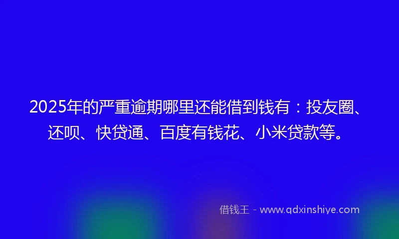 2025年的严重逾期哪里还能借到钱有：投友圈、还呗、快贷通、百度有钱花、小米贷款等。