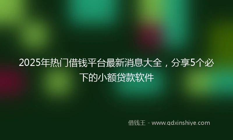 2025年热门借钱平台最新消息大全，分享5个必下的小额贷款软件