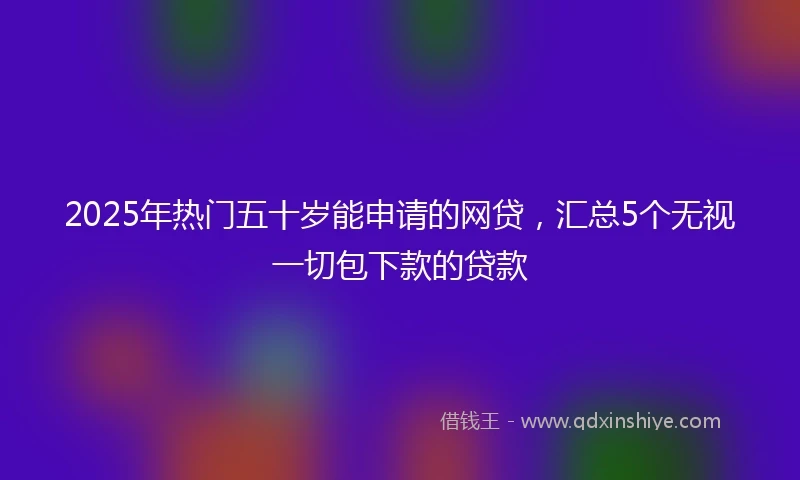 2025年热门五十岁能申请的网贷，汇总5个无视一切包下款的贷款