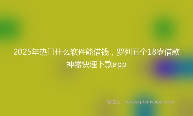 2025年热门什么软件能借钱，罗列五个18岁借款神器快速下款app