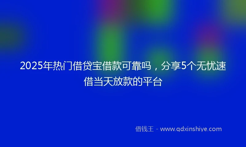 2025年热门借贷宝借款可靠吗，分享5个无忧速借当天放款的平台