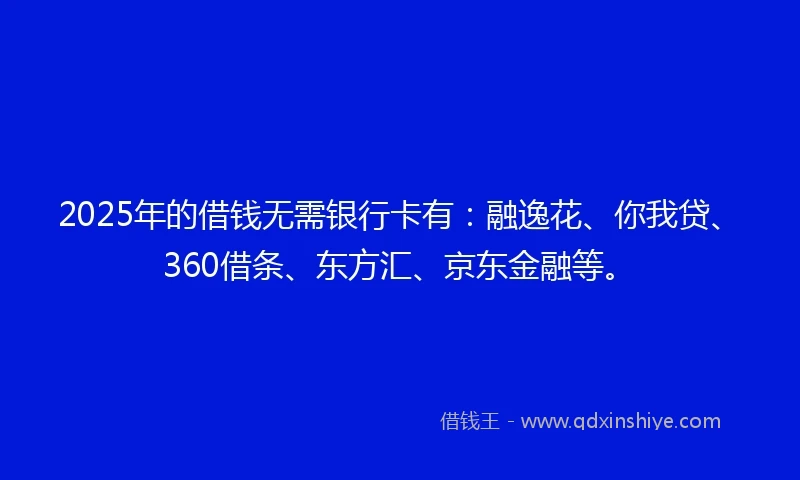 2025年的借钱无需银行卡有：融逸花、你我贷、360借条、东方汇、京东金融等。