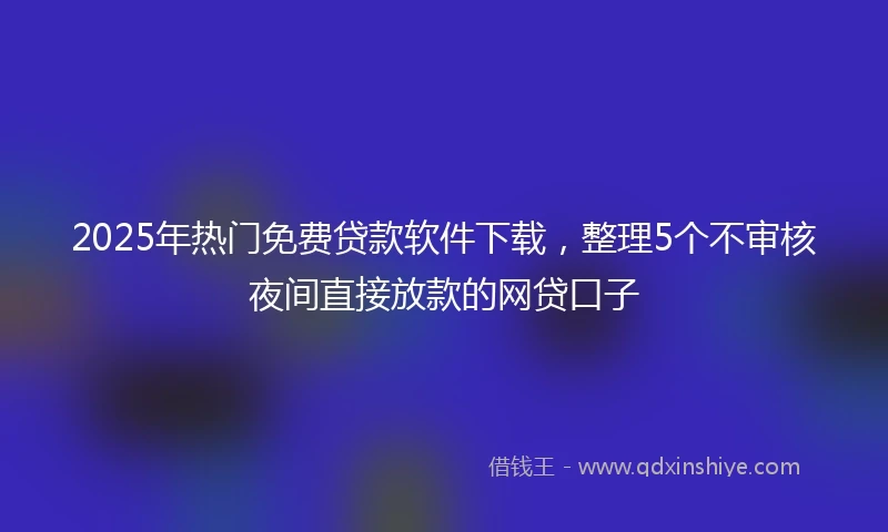 2025年热门免费贷款软件下载，整理5个不审核夜间直接放款的网贷口子