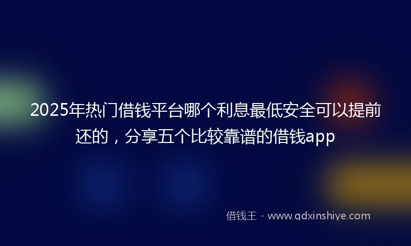 2025年热门借钱平台哪个利息最低安全可以提前还的，分享五个比较靠谱的借钱app