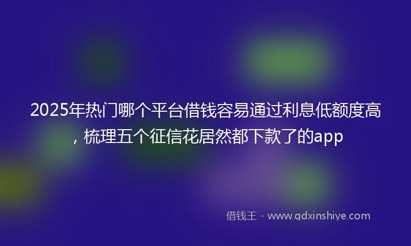 2025年热门哪个平台借钱容易通过利息低额度高，梳理五个征信花居然都下款了的app