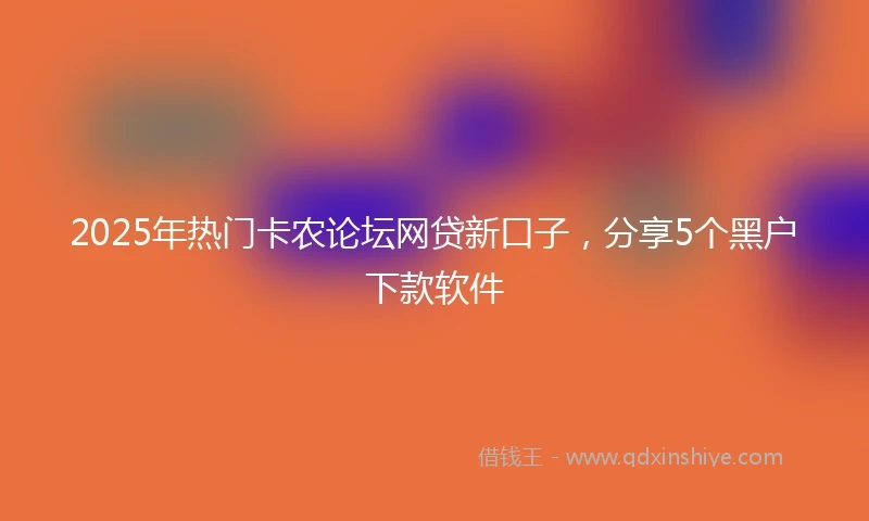 2025年热门卡农论坛网贷新口子，分享5个黑户下款软件