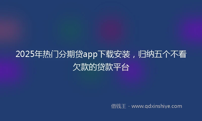 2025年热门分期贷app下载安装，归纳五个不看欠款的贷款平台