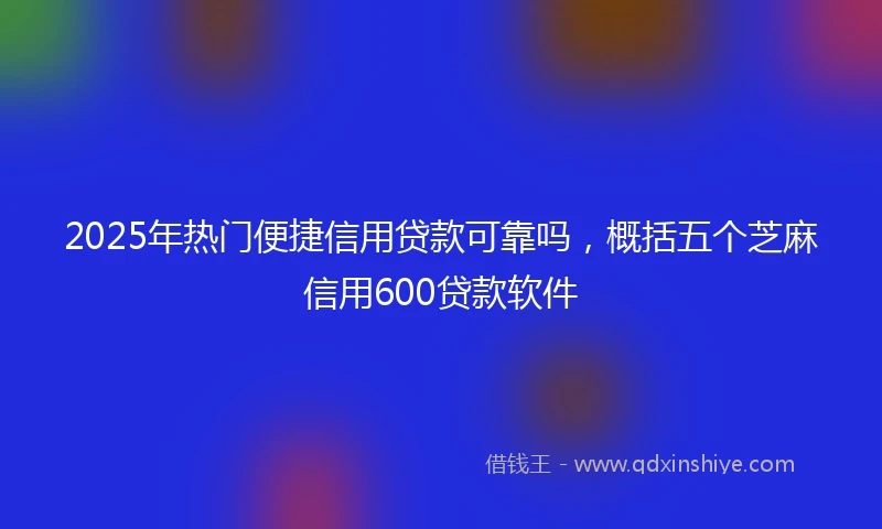 2025年热门便捷信用贷款可靠吗，概括五个芝麻信用600贷款软件