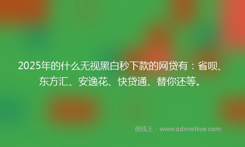 2025年的什么无视黑白秒下款的网贷有：省呗、东方汇、安逸花、快贷通、替你还等。