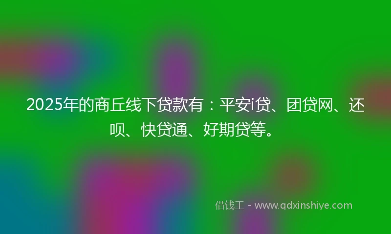 2025年的商丘线下贷款有：平安i贷、团贷网、还呗、快贷通、好期贷等。