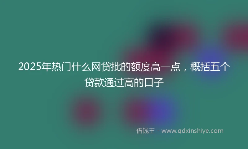 2025年热门什么网贷批的额度高一点，概括五个贷款通过高的口子