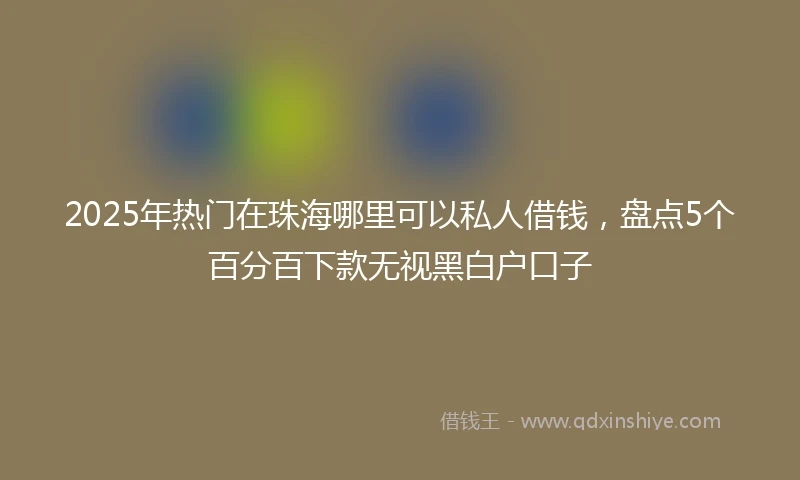2025年热门在珠海哪里可以私人借钱,盘点5个百分百下款无视黑白户口子
