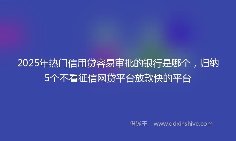 2025年热门信用贷容易审批的银行是哪个，归纳5个不看征信网贷平台放款快的平台