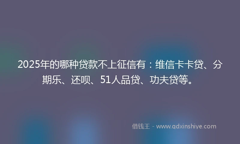2025年的哪种贷款不上征信有：维信卡卡贷、分期乐、还呗、51人品贷、功夫贷等。