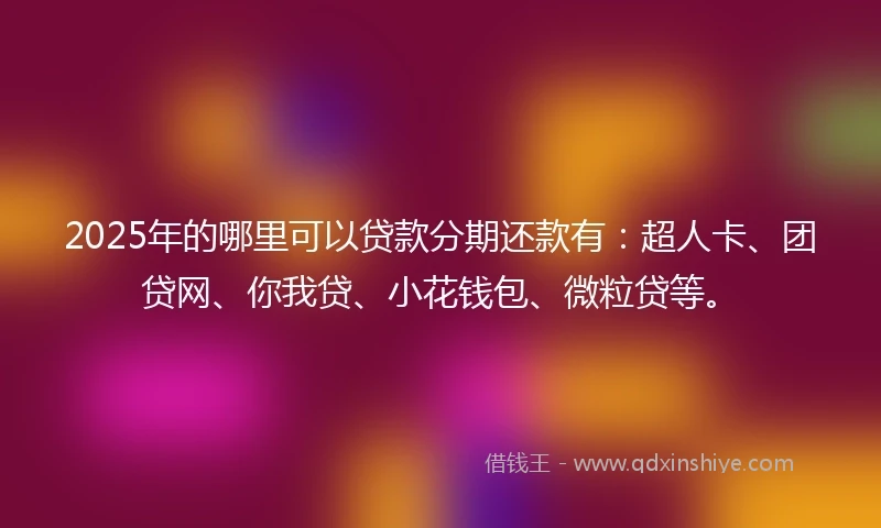 2025年的哪里可以贷款分期还款有：超人卡、团贷网、你我贷、小花钱包、微粒贷等。
