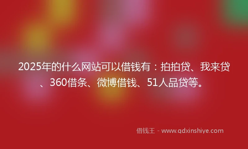 2025年的什么网站可以借钱有:拍拍贷、我来贷、360借条、微博借钱、51人品贷等。