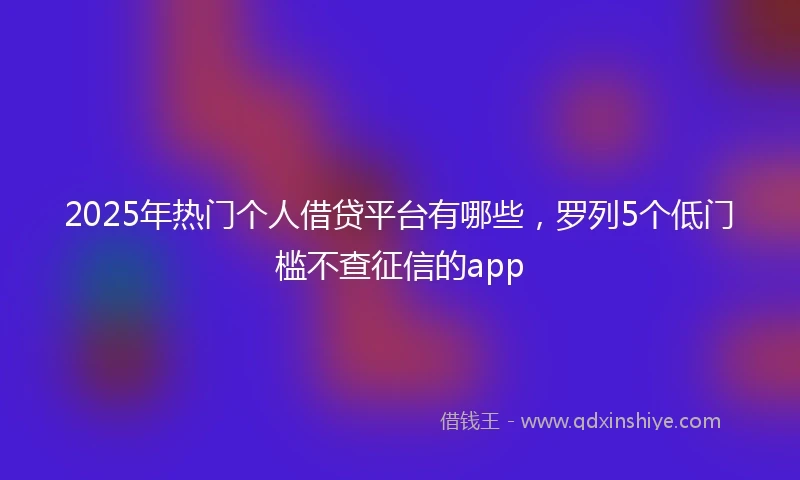 2025年热门个人借贷平台有哪些，罗列5个低门槛不查征信的app