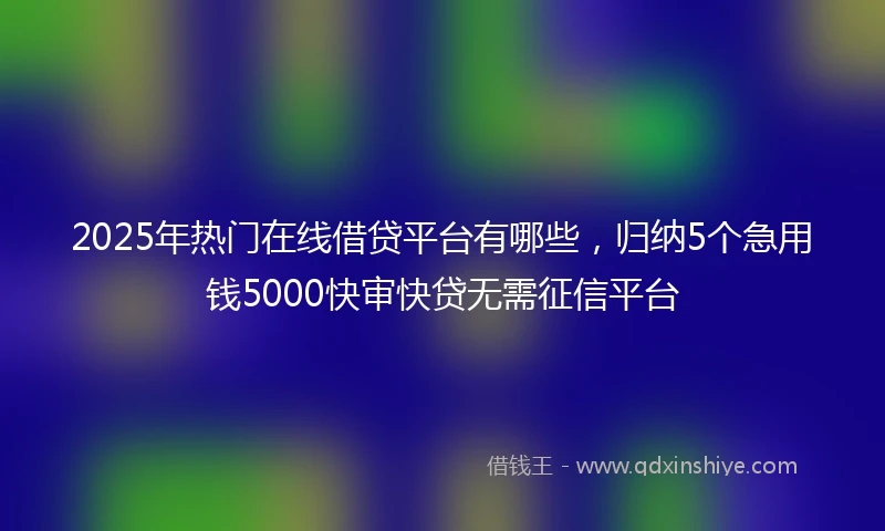 2025年热门在线借贷平台有哪些，归纳5个急用钱5000快审快贷无需征信平台