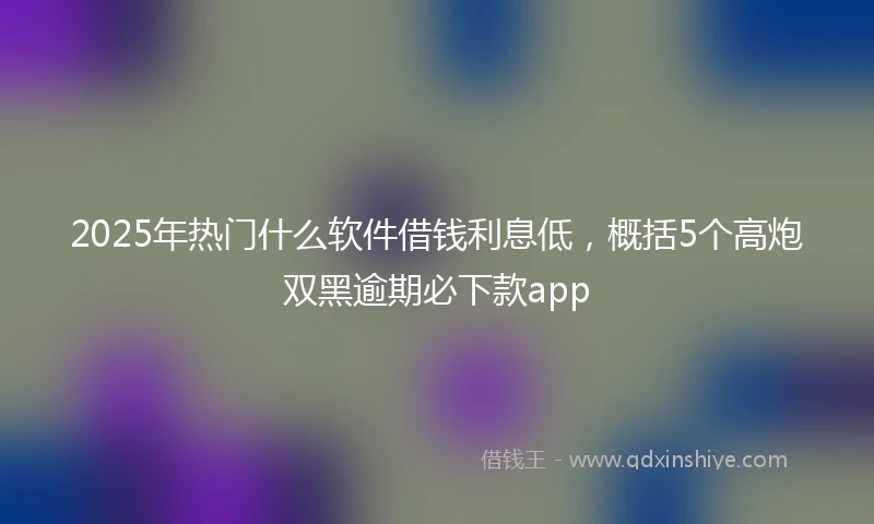 2025年热门什么软件借钱利息低，概括5个高炮双黑逾期必下款app