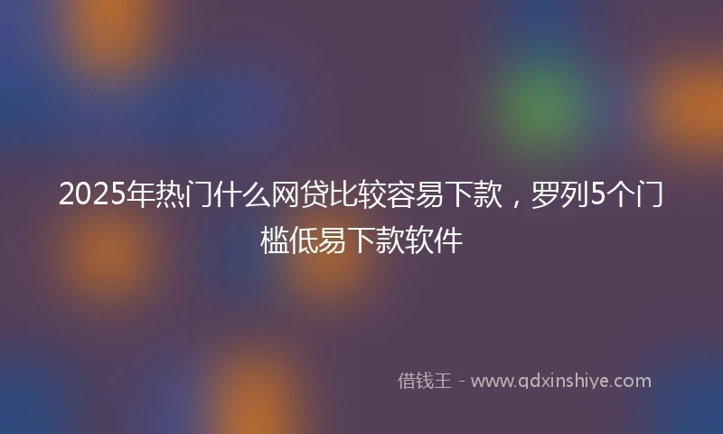 2025年热门什么网贷比较容易下款，罗列5个门槛低易下款软件