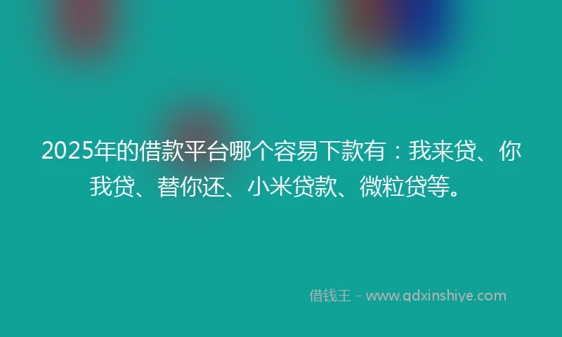 2025年的借款平台哪个容易下款有：我来贷、你我贷、替你还、小米贷款、微粒贷等。