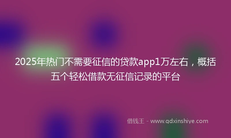 2025年热门不需要征信的贷款app1万左右，概括五个轻松借款无征信记录的平台
