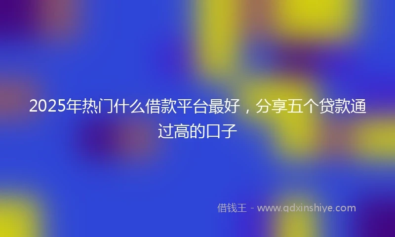 2025年热门什么借款平台最好，分享五个贷款通过高的口子