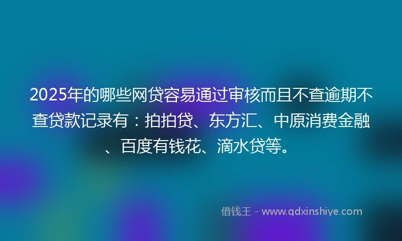 2025年的哪些网贷容易通过审核而且不查逾期不查贷款记录有：拍拍贷、东方汇、中原消费金融、百度有钱花、滴水贷等。