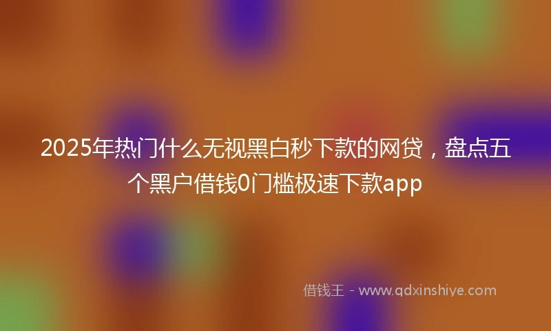 2025年热门什么无视黑白秒下款的网贷，盘点五个黑户借钱0门槛极速下款app