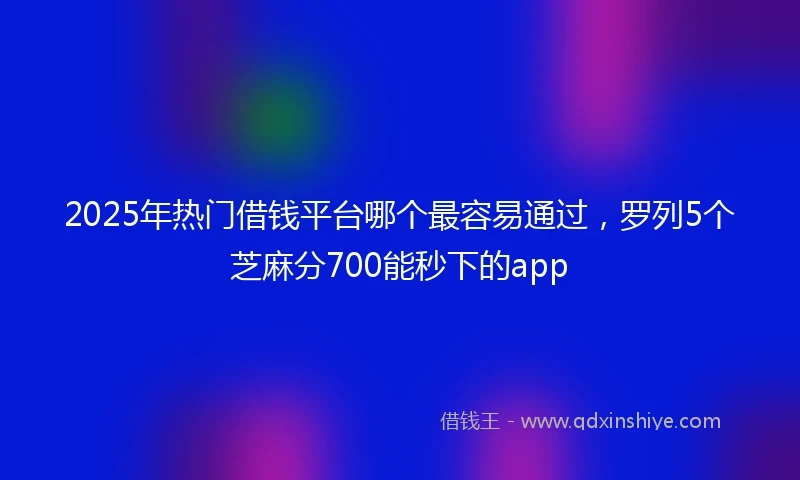 2025年热门借钱平台哪个最容易通过，罗列5个芝麻分700能秒下的app