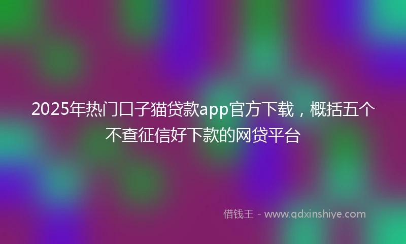 2025年热门口子猫贷款app官方下载，概括五个不查征信好下款的网贷平台
