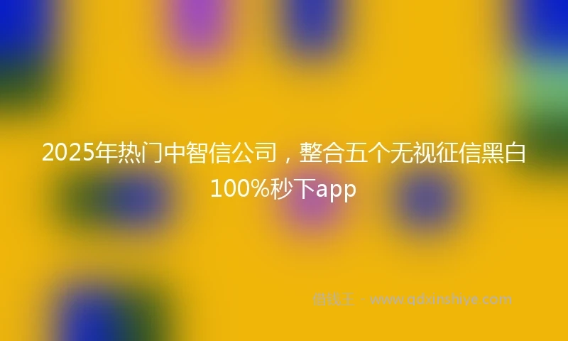 2025年热门中智信公司,整合五个无视征信黑白100%秒下app