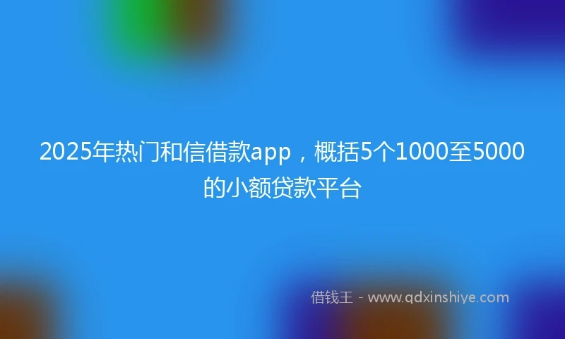 2025年热门和信借款app，概括5个1000至5000的小额贷款平台