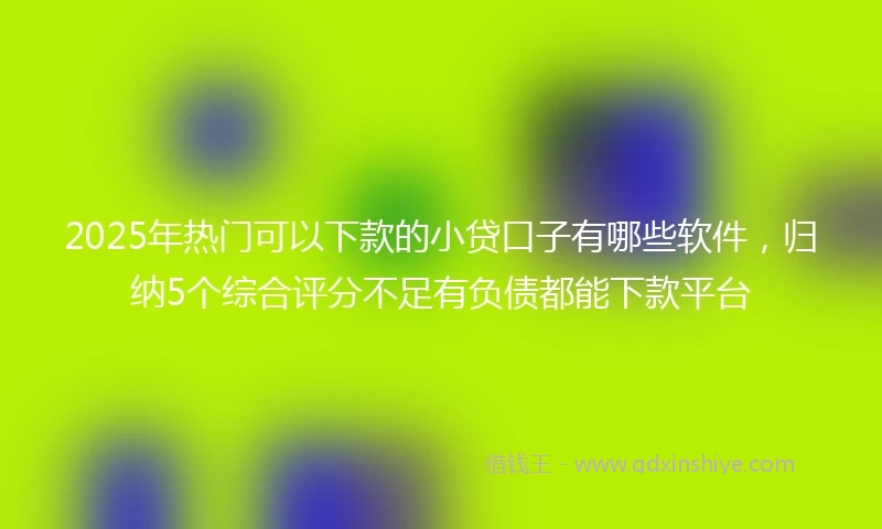 2025年热门可以下款的小贷口子有哪些软件，归纳5个综合评分不足有负债都能下款平台