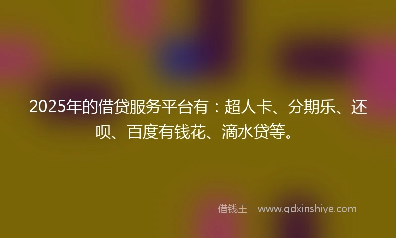 2025年的借贷服务平台有：超人卡、分期乐、还呗、百度有钱花、滴水贷等。